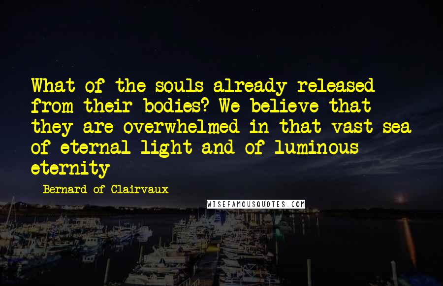 Bernard Of Clairvaux Quotes: What of the souls already released from their bodies? We believe that they are overwhelmed in that vast sea of eternal light and of luminous eternity