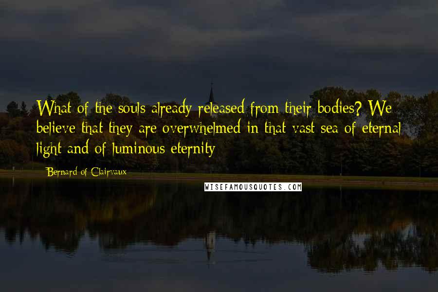 Bernard Of Clairvaux Quotes: What of the souls already released from their bodies? We believe that they are overwhelmed in that vast sea of eternal light and of luminous eternity