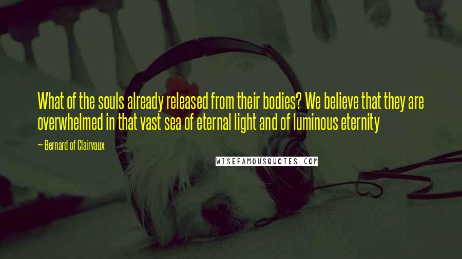 Bernard Of Clairvaux Quotes: What of the souls already released from their bodies? We believe that they are overwhelmed in that vast sea of eternal light and of luminous eternity