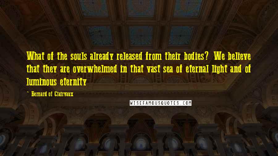 Bernard Of Clairvaux Quotes: What of the souls already released from their bodies? We believe that they are overwhelmed in that vast sea of eternal light and of luminous eternity