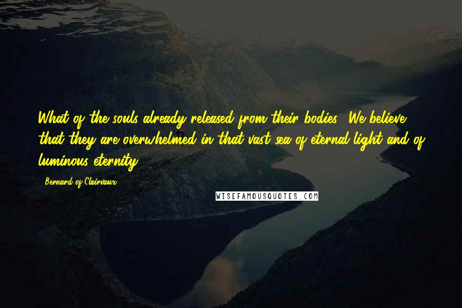 Bernard Of Clairvaux Quotes: What of the souls already released from their bodies? We believe that they are overwhelmed in that vast sea of eternal light and of luminous eternity