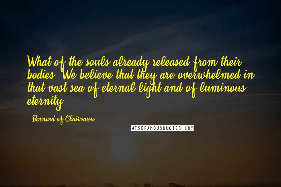 Bernard Of Clairvaux Quotes: What of the souls already released from their bodies? We believe that they are overwhelmed in that vast sea of eternal light and of luminous eternity