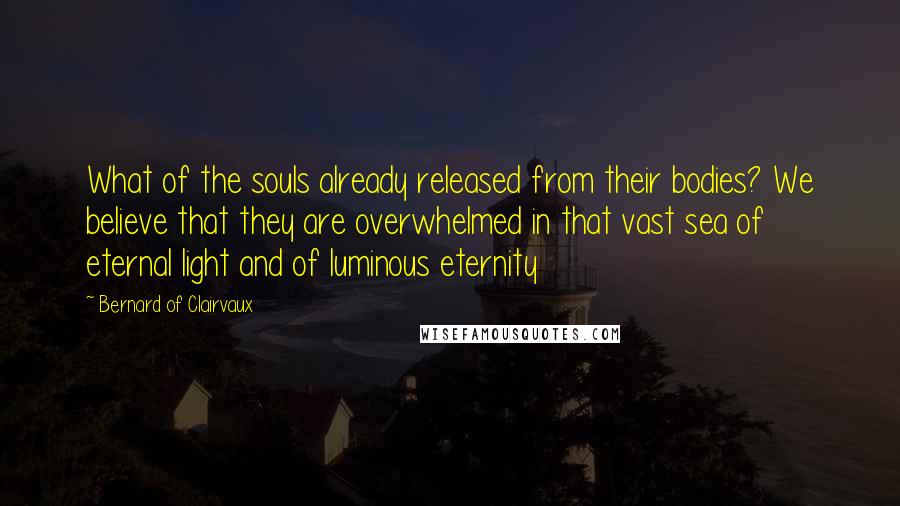 Bernard Of Clairvaux Quotes: What of the souls already released from their bodies? We believe that they are overwhelmed in that vast sea of eternal light and of luminous eternity