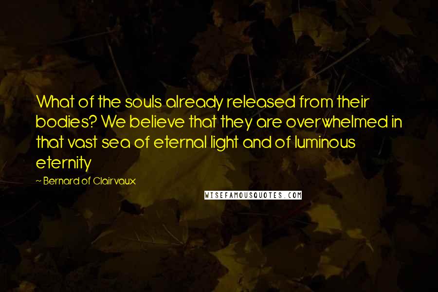 Bernard Of Clairvaux Quotes: What of the souls already released from their bodies? We believe that they are overwhelmed in that vast sea of eternal light and of luminous eternity