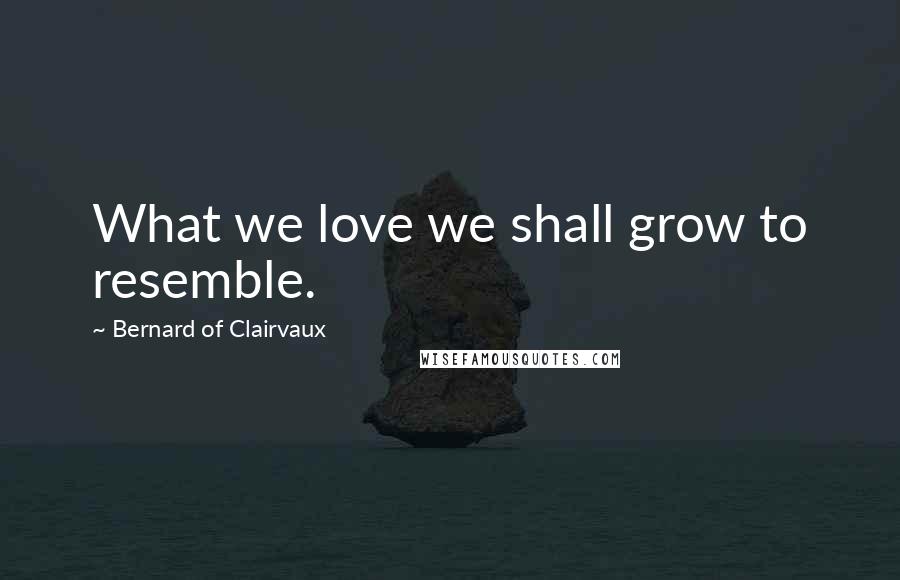 Bernard Of Clairvaux Quotes: What we love we shall grow to resemble.