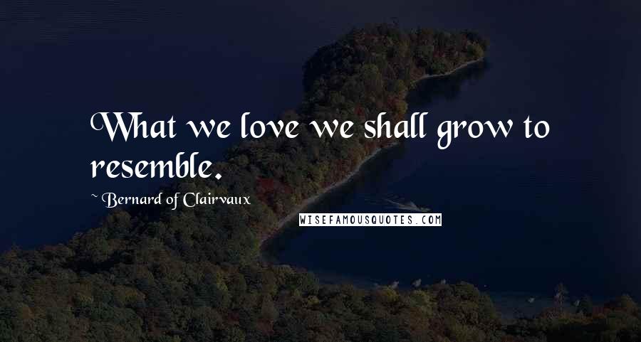 Bernard Of Clairvaux Quotes: What we love we shall grow to resemble.