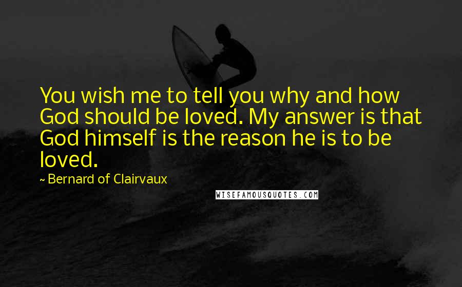 Bernard Of Clairvaux Quotes: You wish me to tell you why and how God should be loved. My answer is that God himself is the reason he is to be loved.
