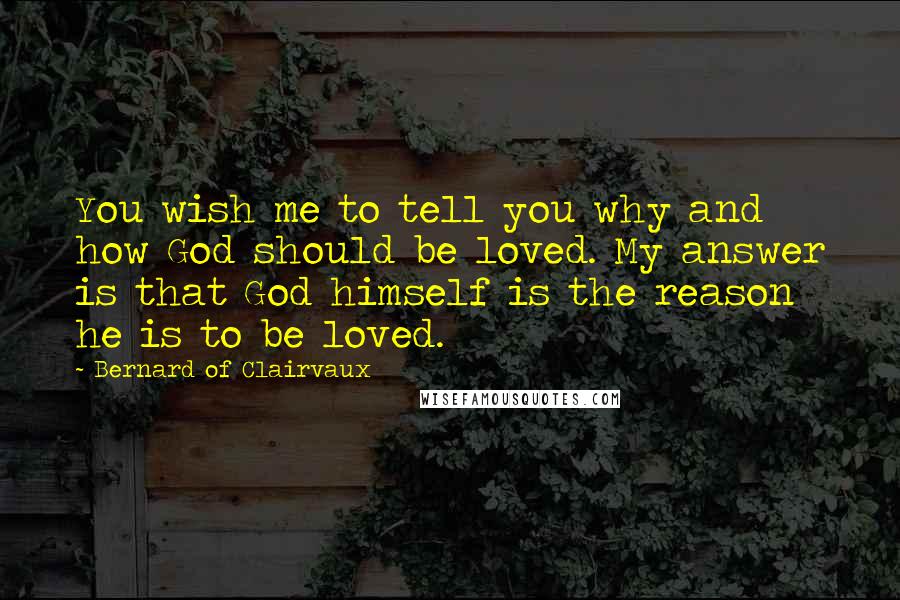 Bernard Of Clairvaux Quotes: You wish me to tell you why and how God should be loved. My answer is that God himself is the reason he is to be loved.