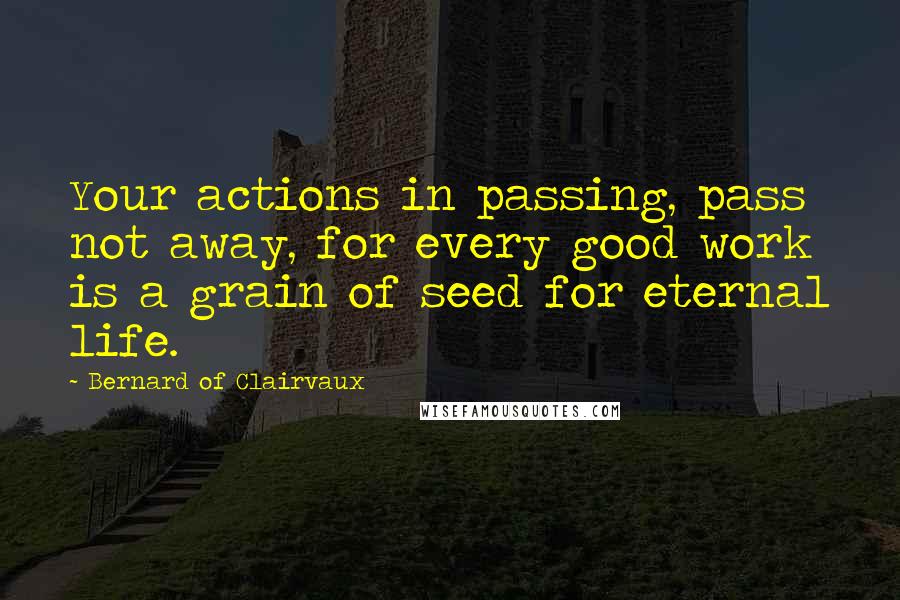 Bernard Of Clairvaux Quotes: Your actions in passing, pass not away, for every good work is a grain of seed for eternal life.