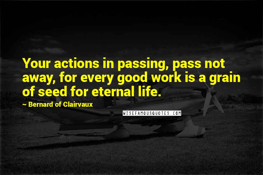 Bernard Of Clairvaux Quotes: Your actions in passing, pass not away, for every good work is a grain of seed for eternal life.