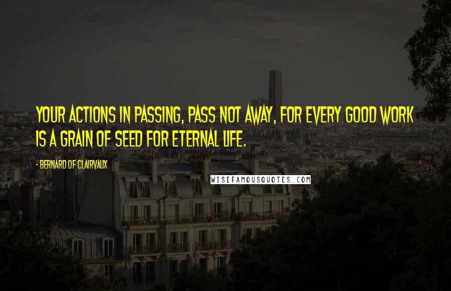 Bernard Of Clairvaux Quotes: Your actions in passing, pass not away, for every good work is a grain of seed for eternal life.