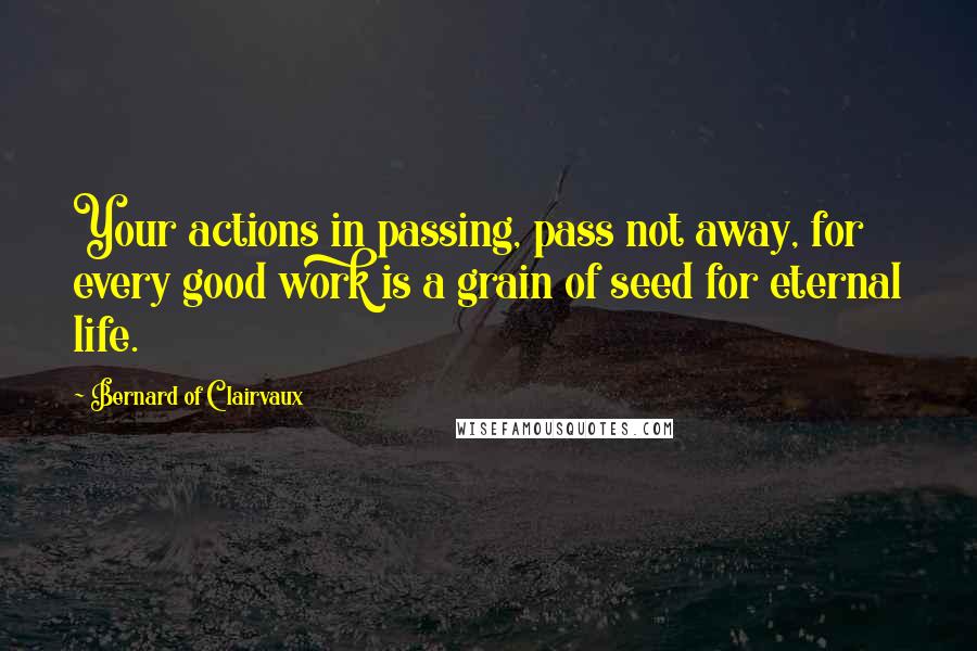 Bernard Of Clairvaux Quotes: Your actions in passing, pass not away, for every good work is a grain of seed for eternal life.