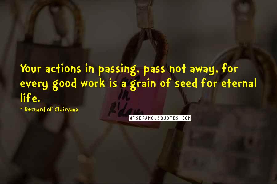 Bernard Of Clairvaux Quotes: Your actions in passing, pass not away, for every good work is a grain of seed for eternal life.