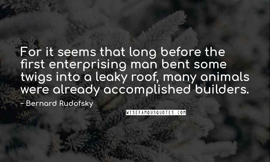 Bernard Rudofsky Quotes: For it seems that long before the first enterprising man bent some twigs into a leaky roof, many animals were already accomplished builders.