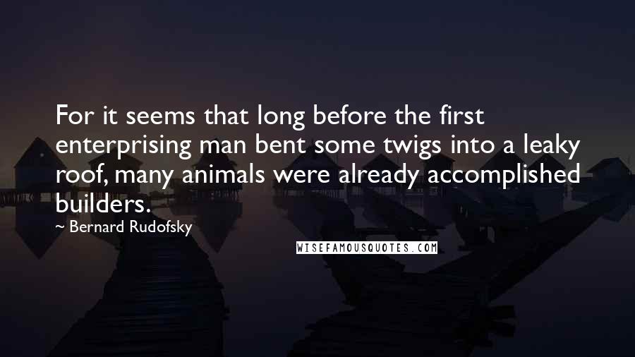 Bernard Rudofsky Quotes: For it seems that long before the first enterprising man bent some twigs into a leaky roof, many animals were already accomplished builders.