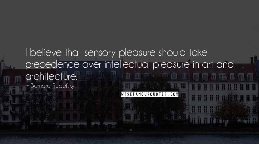 Bernard Rudofsky Quotes: I believe that sensory pleasure should take precedence over intellectual pleasure in art and architecture.