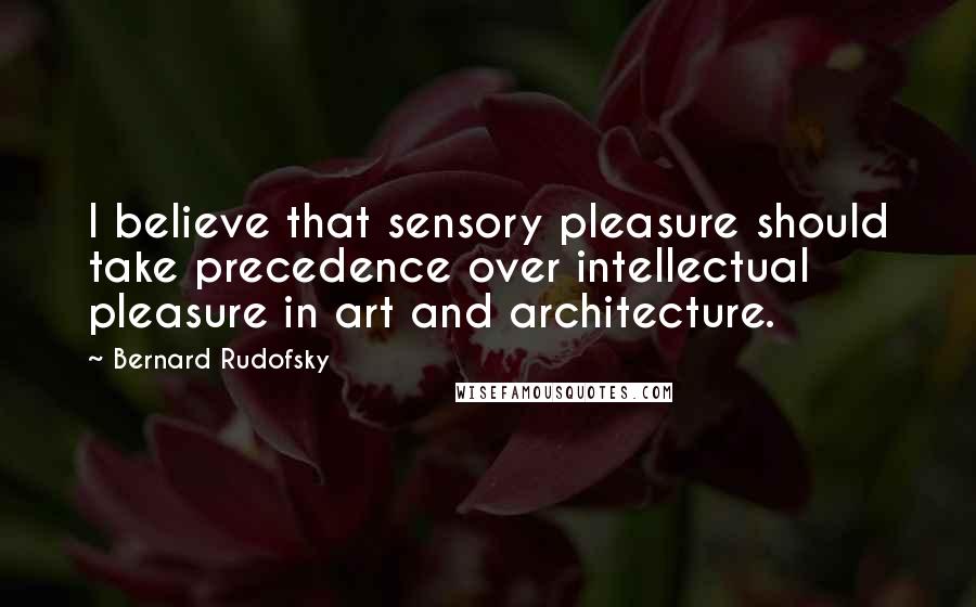 Bernard Rudofsky Quotes: I believe that sensory pleasure should take precedence over intellectual pleasure in art and architecture.