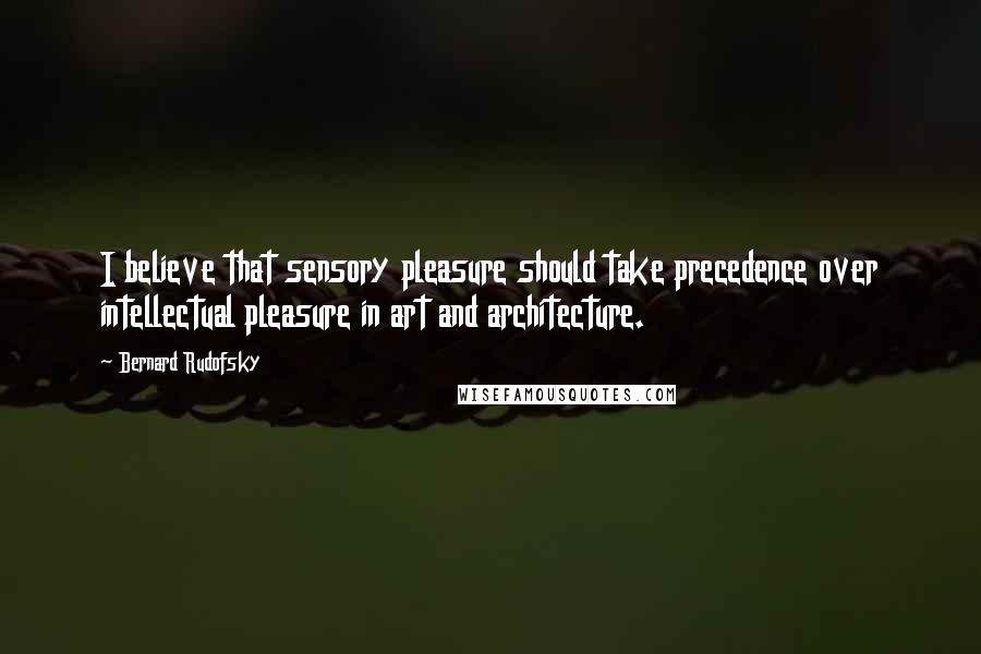 Bernard Rudofsky Quotes: I believe that sensory pleasure should take precedence over intellectual pleasure in art and architecture.