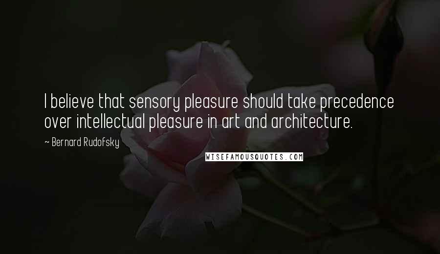 Bernard Rudofsky Quotes: I believe that sensory pleasure should take precedence over intellectual pleasure in art and architecture.