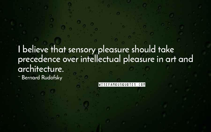 Bernard Rudofsky Quotes: I believe that sensory pleasure should take precedence over intellectual pleasure in art and architecture.