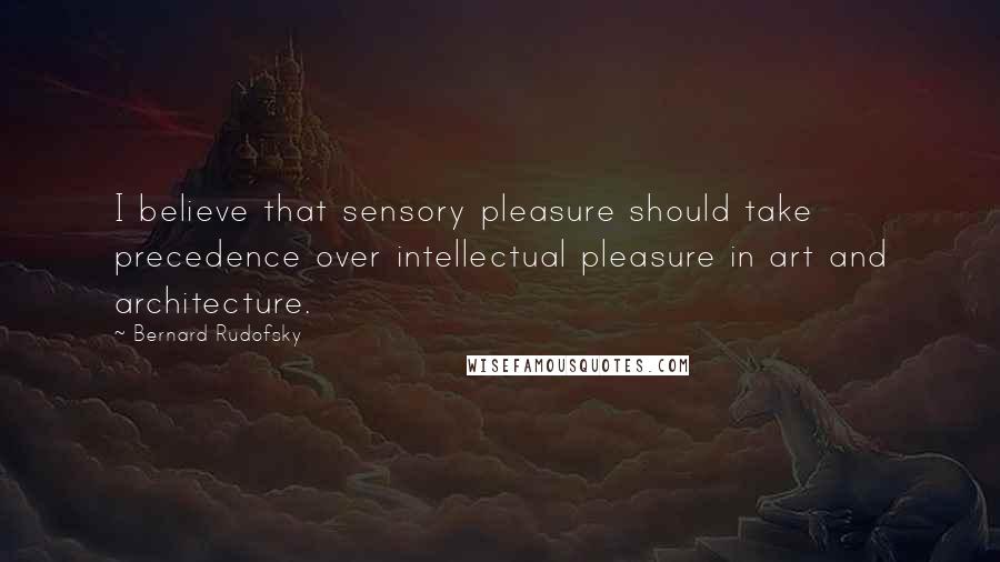 Bernard Rudofsky Quotes: I believe that sensory pleasure should take precedence over intellectual pleasure in art and architecture.