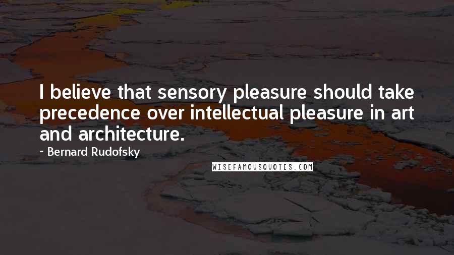 Bernard Rudofsky Quotes: I believe that sensory pleasure should take precedence over intellectual pleasure in art and architecture.