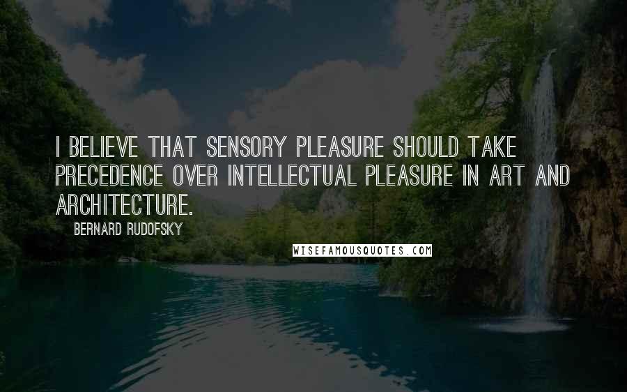 Bernard Rudofsky Quotes: I believe that sensory pleasure should take precedence over intellectual pleasure in art and architecture.