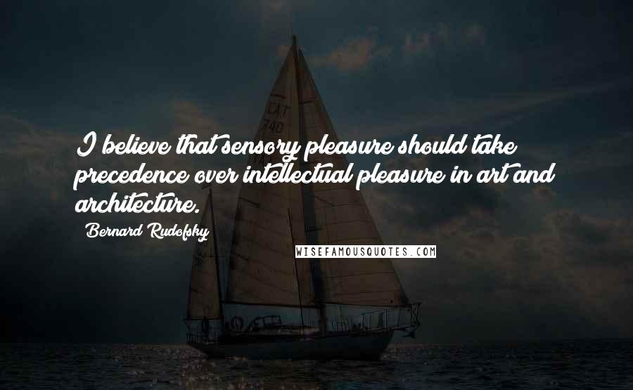 Bernard Rudofsky Quotes: I believe that sensory pleasure should take precedence over intellectual pleasure in art and architecture.