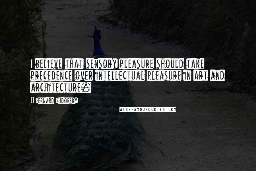 Bernard Rudofsky Quotes: I believe that sensory pleasure should take precedence over intellectual pleasure in art and architecture.