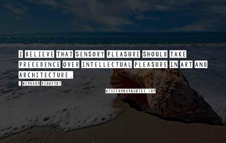 Bernard Rudofsky Quotes: I believe that sensory pleasure should take precedence over intellectual pleasure in art and architecture.