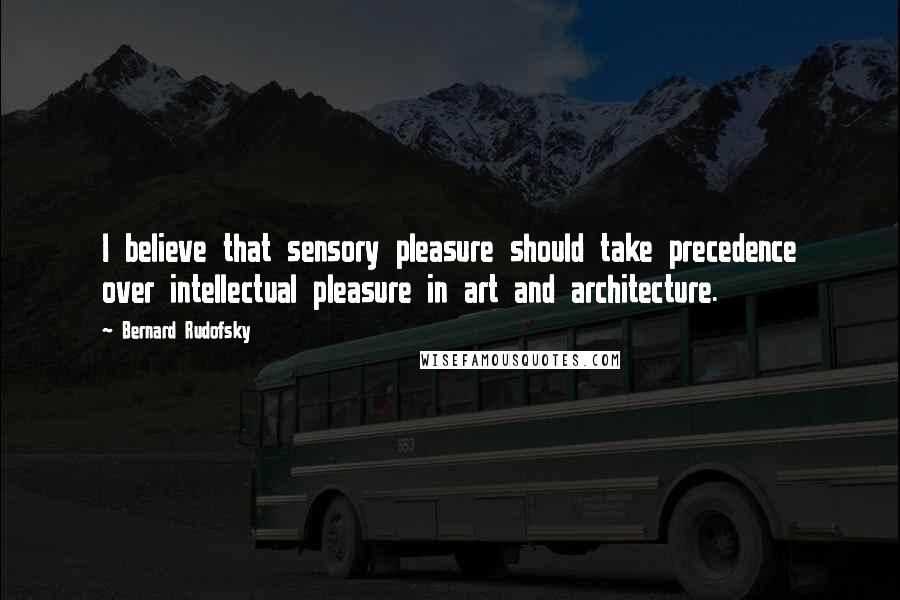 Bernard Rudofsky Quotes: I believe that sensory pleasure should take precedence over intellectual pleasure in art and architecture.