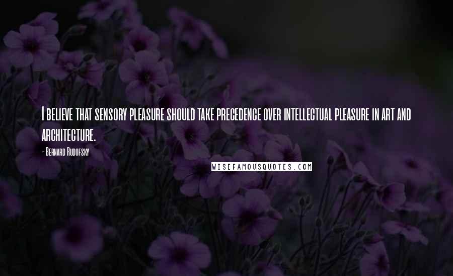 Bernard Rudofsky Quotes: I believe that sensory pleasure should take precedence over intellectual pleasure in art and architecture.