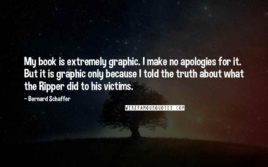 Bernard Schaffer Quotes: My book is extremely graphic. I make no apologies for it. But it is graphic only because I told the truth about what the Ripper did to his victims.