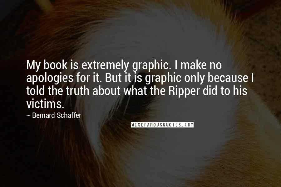 Bernard Schaffer Quotes: My book is extremely graphic. I make no apologies for it. But it is graphic only because I told the truth about what the Ripper did to his victims.