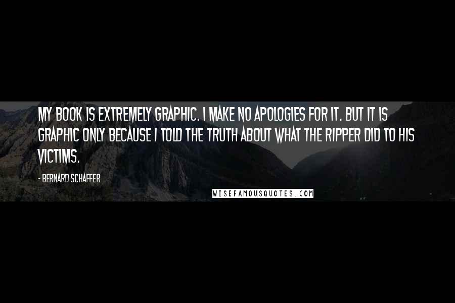 Bernard Schaffer Quotes: My book is extremely graphic. I make no apologies for it. But it is graphic only because I told the truth about what the Ripper did to his victims.