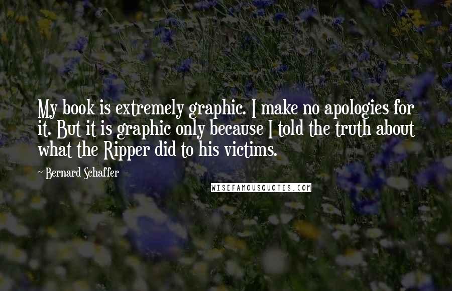Bernard Schaffer Quotes: My book is extremely graphic. I make no apologies for it. But it is graphic only because I told the truth about what the Ripper did to his victims.