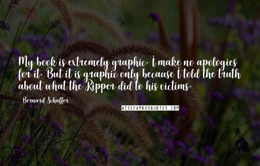 Bernard Schaffer Quotes: My book is extremely graphic. I make no apologies for it. But it is graphic only because I told the truth about what the Ripper did to his victims.