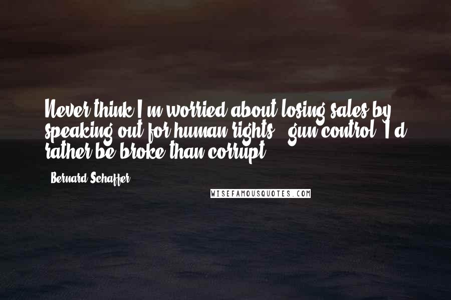 Bernard Schaffer Quotes: Never think I'm worried about losing sales by speaking out for human rights + gun control. I'd rather be broke than corrupt.