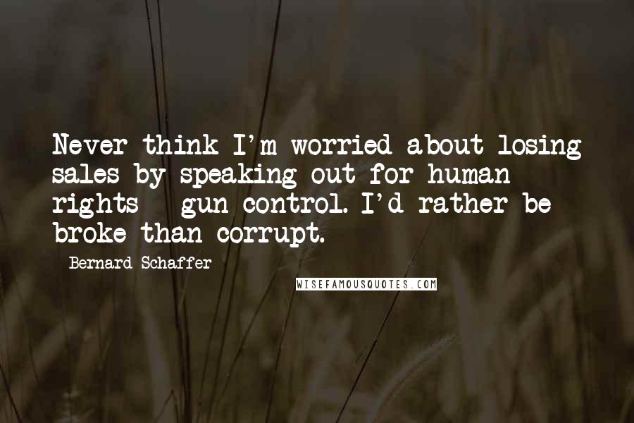 Bernard Schaffer Quotes: Never think I'm worried about losing sales by speaking out for human rights + gun control. I'd rather be broke than corrupt.