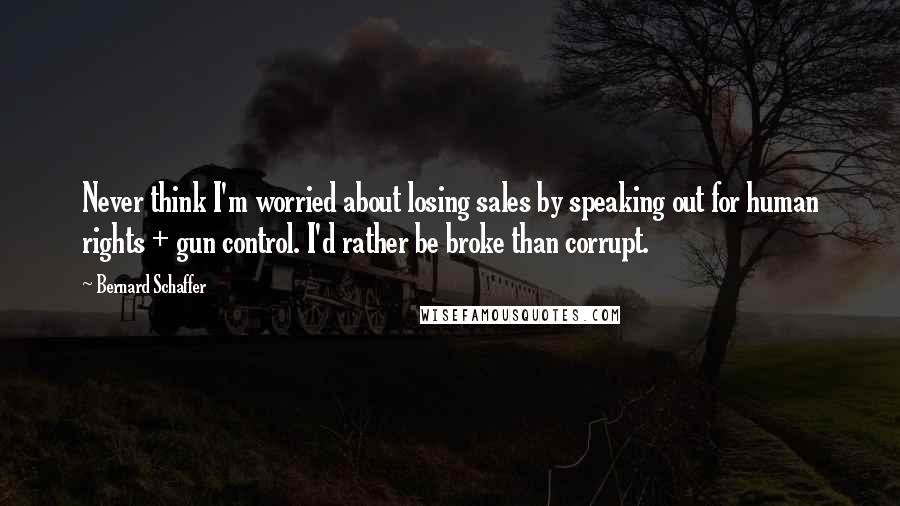 Bernard Schaffer Quotes: Never think I'm worried about losing sales by speaking out for human rights + gun control. I'd rather be broke than corrupt.