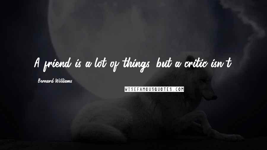Bernard Williams Quotes: A friend is a lot of things, but a critic isn't.