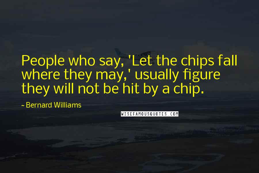 Bernard Williams Quotes: People who say, 'Let the chips fall where they may,' usually figure they will not be hit by a chip.