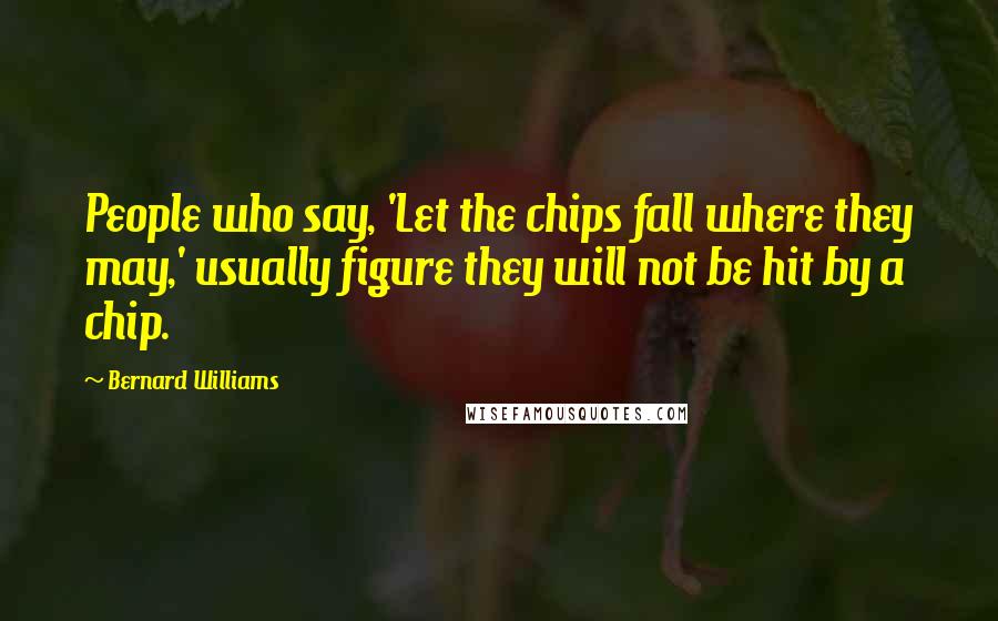 Bernard Williams Quotes: People who say, 'Let the chips fall where they may,' usually figure they will not be hit by a chip.