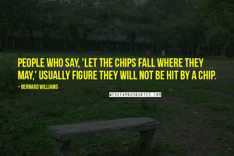 Bernard Williams Quotes: People who say, 'Let the chips fall where they may,' usually figure they will not be hit by a chip.