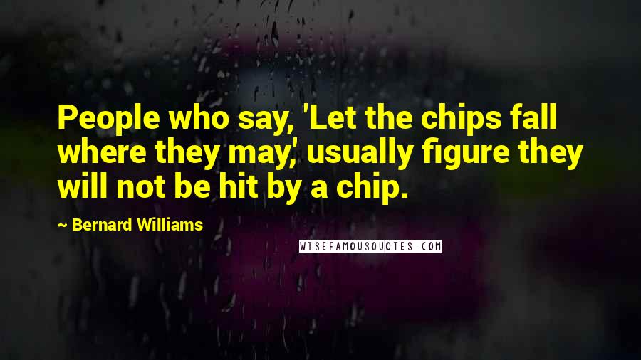 Bernard Williams Quotes: People who say, 'Let the chips fall where they may,' usually figure they will not be hit by a chip.