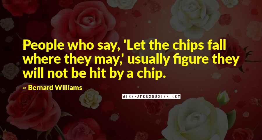 Bernard Williams Quotes: People who say, 'Let the chips fall where they may,' usually figure they will not be hit by a chip.