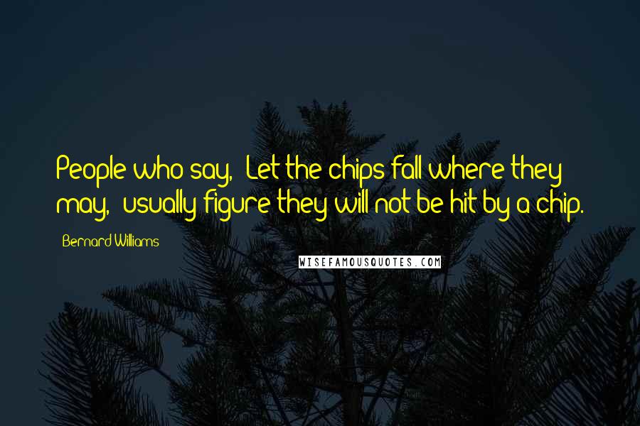 Bernard Williams Quotes: People who say, 'Let the chips fall where they may,' usually figure they will not be hit by a chip.