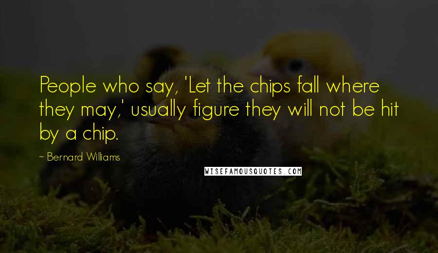 Bernard Williams Quotes: People who say, 'Let the chips fall where they may,' usually figure they will not be hit by a chip.