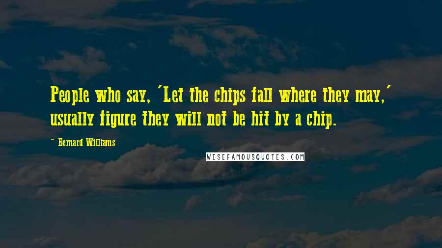 Bernard Williams Quotes: People who say, 'Let the chips fall where they may,' usually figure they will not be hit by a chip.