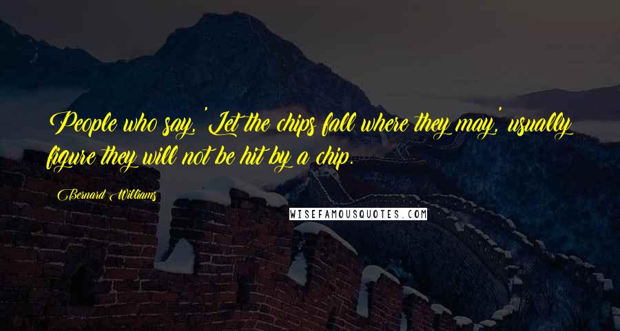 Bernard Williams Quotes: People who say, 'Let the chips fall where they may,' usually figure they will not be hit by a chip.
